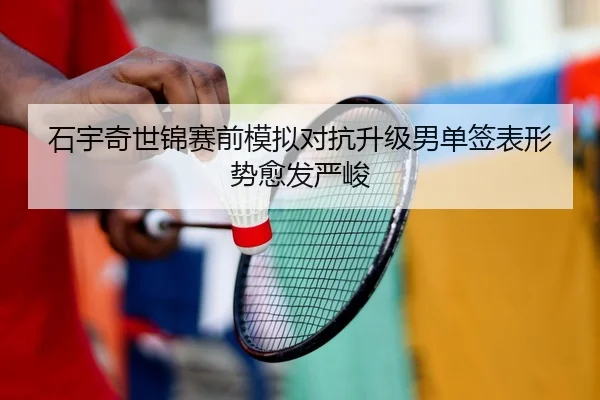石宇奇世锦赛前模拟对抗升级男单签表形势愈发严峻